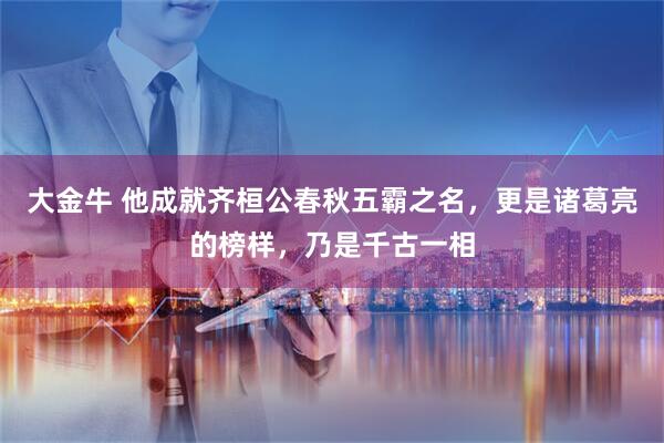 大金牛 他成就齐桓公春秋五霸之名，更是诸葛亮的榜样，乃是千古一相