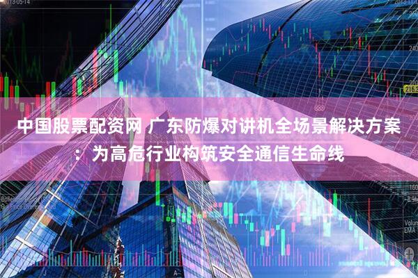 中国股票配资网 广东防爆对讲机全场景解决方案：为高危行业构筑安全通信生命线