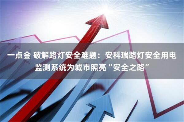 一点金 破解路灯安全难题：安科瑞路灯安全用电监测系统为城市照亮“安全之路”