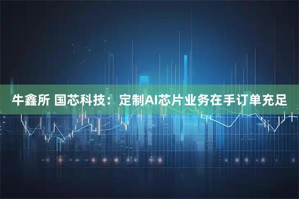 牛鑫所 国芯科技：定制AI芯片业务在手订单充足