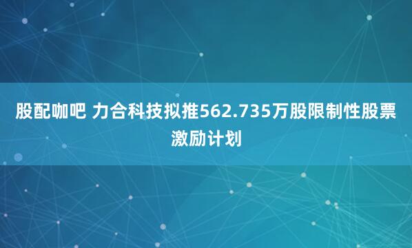 股配咖吧 力合科技拟推562.735万股限制性股票激励计划