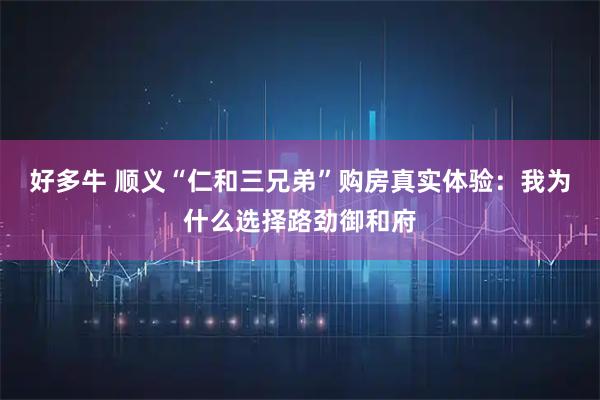 好多牛 顺义“仁和三兄弟”购房真实体验:我为什么选择路劲御和府