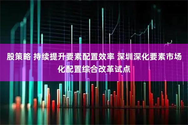 股策略 持续提升要素配置效率 深圳深化要素市场化配置综合改革试点