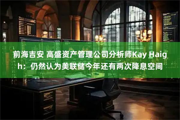 前海吉安 高盛资产管理公司分析师Kay Haigh：仍然认为美联储今年还有两次降息空间