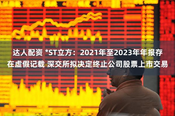 达人配资 *ST立方：2021年至2023年年报存在虚假记载 深交所拟决定终止公司股票上市交易