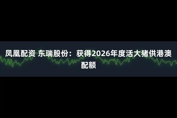 凤凰配资 东瑞股份：获得2026年度活大猪供港澳配额