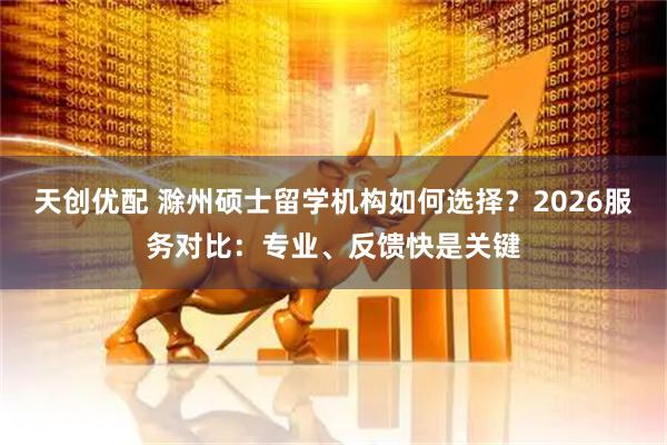 天创优配 滁州硕士留学机构如何选择?2026服务对比:专业、反馈快是关键