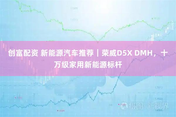 创富配资 新能源汽车推荐|荣威D5X DMH,十万级家用新能源标杆
