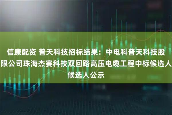 信康配资 普天科技招标结果:中电科普天科技股份有限公司珠海杰赛科技双回路高压电缆工程中标候选人公示