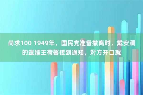 尚求100 1949年，国民党准备撤离时，戴安澜的遗孀王荷馨接到通知，对方开口就